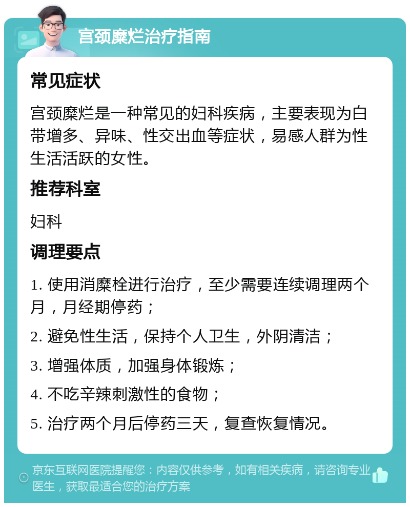 宫颈糜烂治疗指南 常见症状 宫颈糜烂是一种常见的妇科疾病，主要表现为白带增多、异味、性交出血等症状，易感人群为性生活活跃的女性。 推荐科室 妇科 调理要点 1. 使用消糜栓进行治疗，至少需要连续调理两个月，月经期停药； 2. 避免性生活，保持个人卫生，外阴清洁； 3. 增强体质，加强身体锻炼； 4. 不吃辛辣刺激性的食物； 5. 治疗两个月后停药三天，复查恢复情况。