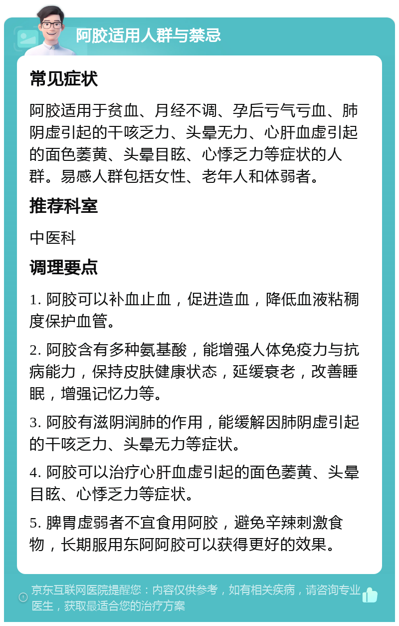 阿胶适用人群与禁忌 常见症状 阿胶适用于贫血、月经不调、孕后亏气亏血、肺阴虚引起的干咳乏力、头晕无力、心肝血虚引起的面色萎黄、头晕目眩、心悸乏力等症状的人群。易感人群包括女性、老年人和体弱者。 推荐科室 中医科 调理要点 1. 阿胶可以补血止血，促进造血，降低血液粘稠度保护血管。 2. 阿胶含有多种氨基酸，能增强人体免疫力与抗病能力，保持皮肤健康状态，延缓衰老，改善睡眠，增强记忆力等。 3. 阿胶有滋阴润肺的作用，能缓解因肺阴虚引起的干咳乏力、头晕无力等症状。 4. 阿胶可以治疗心肝血虚引起的面色萎黄、头晕目眩、心悸乏力等症状。 5. 脾胃虚弱者不宜食用阿胶，避免辛辣刺激食物，长期服用东阿阿胶可以获得更好的效果。