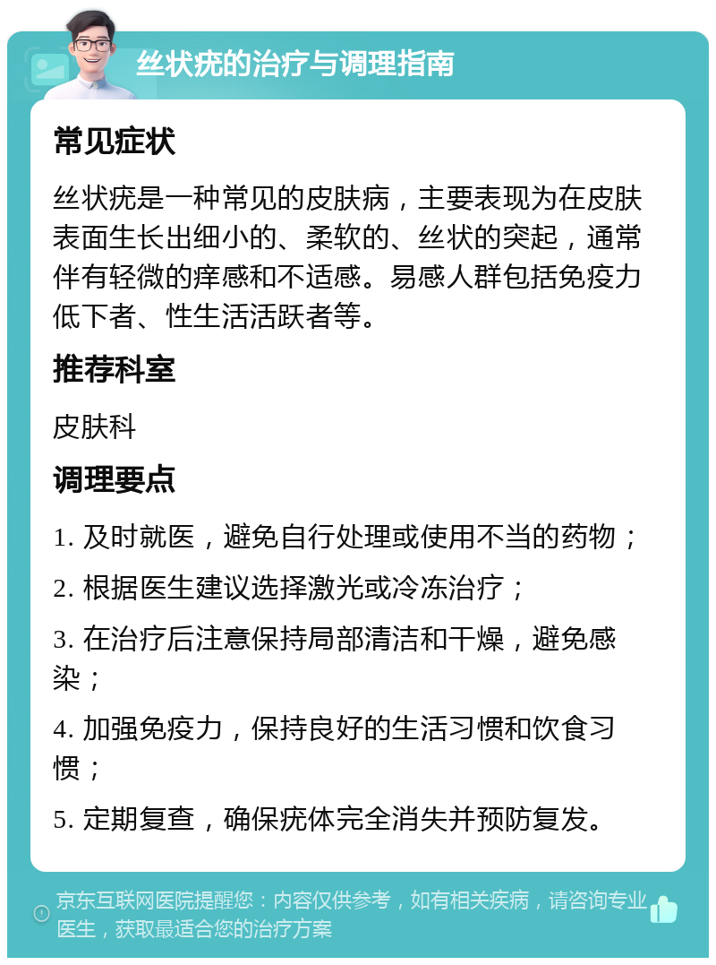 丝状疣的治疗与调理指南 常见症状 丝状疣是一种常见的皮肤病，主要表现为在皮肤表面生长出细小的、柔软的、丝状的突起，通常伴有轻微的痒感和不适感。易感人群包括免疫力低下者、性生活活跃者等。 推荐科室 皮肤科 调理要点 1. 及时就医，避免自行处理或使用不当的药物； 2. 根据医生建议选择激光或冷冻治疗； 3. 在治疗后注意保持局部清洁和干燥，避免感染； 4. 加强免疫力，保持良好的生活习惯和饮食习惯； 5. 定期复查，确保疣体完全消失并预防复发。