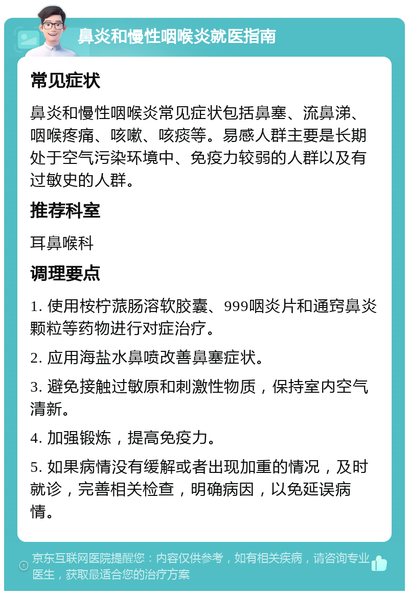 鼻炎和慢性咽喉炎就医指南 常见症状 鼻炎和慢性咽喉炎常见症状包括鼻塞、流鼻涕、咽喉疼痛、咳嗽、咳痰等。易感人群主要是长期处于空气污染环境中、免疫力较弱的人群以及有过敏史的人群。 推荐科室 耳鼻喉科 调理要点 1. 使用桉柠蒎肠溶软胶囊、999咽炎片和通窍鼻炎颗粒等药物进行对症治疗。 2. 应用海盐水鼻喷改善鼻塞症状。 3. 避免接触过敏原和刺激性物质，保持室内空气清新。 4. 加强锻炼，提高免疫力。 5. 如果病情没有缓解或者出现加重的情况，及时就诊，完善相关检查，明确病因，以免延误病情。