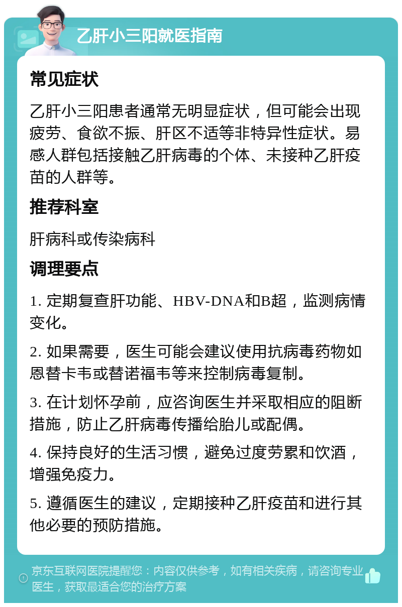 乙肝小三阳就医指南 常见症状 乙肝小三阳患者通常无明显症状，但可能会出现疲劳、食欲不振、肝区不适等非特异性症状。易感人群包括接触乙肝病毒的个体、未接种乙肝疫苗的人群等。 推荐科室 肝病科或传染病科 调理要点 1. 定期复查肝功能、HBV-DNA和B超，监测病情变化。 2. 如果需要，医生可能会建议使用抗病毒药物如恩替卡韦或替诺福韦等来控制病毒复制。 3. 在计划怀孕前，应咨询医生并采取相应的阻断措施，防止乙肝病毒传播给胎儿或配偶。 4. 保持良好的生活习惯，避免过度劳累和饮酒，增强免疫力。 5. 遵循医生的建议，定期接种乙肝疫苗和进行其他必要的预防措施。