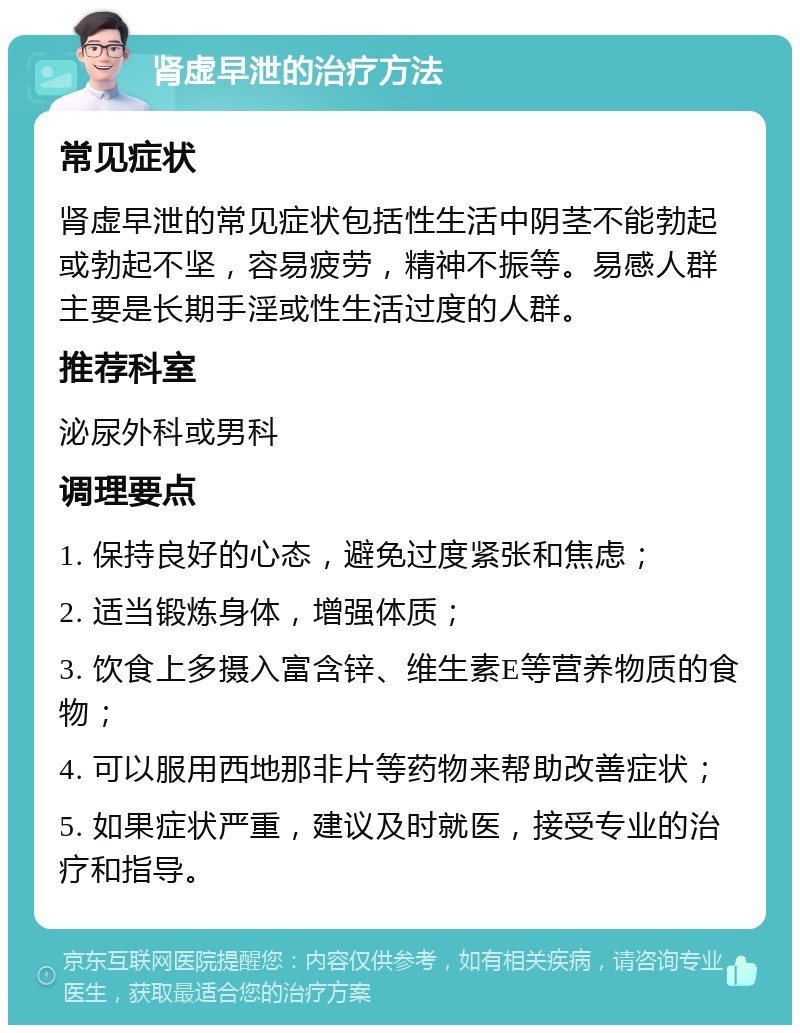 肾虚早泄的治疗方法 常见症状 肾虚早泄的常见症状包括性生活中阴茎不能勃起或勃起不坚，容易疲劳，精神不振等。易感人群主要是长期手淫或性生活过度的人群。 推荐科室 泌尿外科或男科 调理要点 1. 保持良好的心态，避免过度紧张和焦虑； 2. 适当锻炼身体，增强体质； 3. 饮食上多摄入富含锌、维生素E等营养物质的食物； 4. 可以服用西地那非片等药物来帮助改善症状； 5. 如果症状严重，建议及时就医，接受专业的治疗和指导。