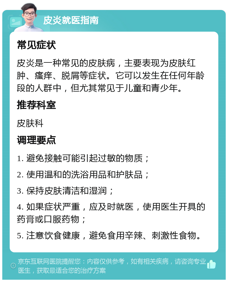 皮炎就医指南 常见症状 皮炎是一种常见的皮肤病，主要表现为皮肤红肿、瘙痒、脱屑等症状。它可以发生在任何年龄段的人群中，但尤其常见于儿童和青少年。 推荐科室 皮肤科 调理要点 1. 避免接触可能引起过敏的物质； 2. 使用温和的洗浴用品和护肤品； 3. 保持皮肤清洁和湿润； 4. 如果症状严重，应及时就医，使用医生开具的药膏或口服药物； 5. 注意饮食健康，避免食用辛辣、刺激性食物。