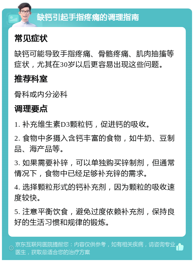 缺钙引起手指疼痛的调理指南 常见症状 缺钙可能导致手指疼痛、骨骼疼痛、肌肉抽搐等症状，尤其在30岁以后更容易出现这些问题。 推荐科室 骨科或内分泌科 调理要点 1. 补充维生素D3颗粒钙，促进钙的吸收。 2. 食物中多摄入含钙丰富的食物，如牛奶、豆制品、海产品等。 3. 如果需要补锌，可以单独购买锌制剂，但通常情况下，食物中已经足够补充锌的需求。 4. 选择颗粒形式的钙补充剂，因为颗粒的吸收速度较快。 5. 注意平衡饮食，避免过度依赖补充剂，保持良好的生活习惯和规律的锻炼。