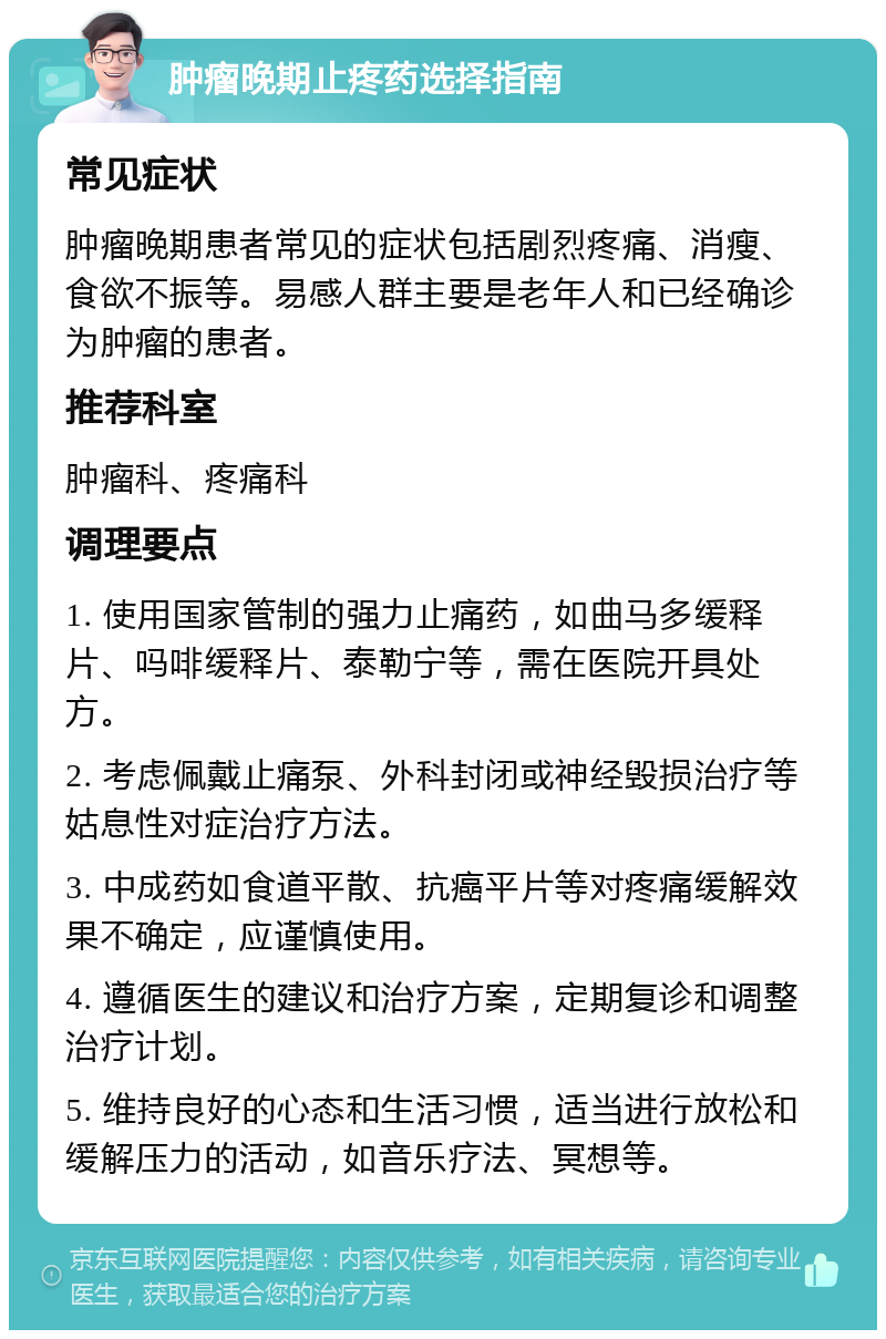 肿瘤晚期止疼药选择指南 常见症状 肿瘤晚期患者常见的症状包括剧烈疼痛、消瘦、食欲不振等。易感人群主要是老年人和已经确诊为肿瘤的患者。 推荐科室 肿瘤科、疼痛科 调理要点 1. 使用国家管制的强力止痛药，如曲马多缓释片、吗啡缓释片、泰勒宁等，需在医院开具处方。 2. 考虑佩戴止痛泵、外科封闭或神经毁损治疗等姑息性对症治疗方法。 3. 中成药如食道平散、抗癌平片等对疼痛缓解效果不确定，应谨慎使用。 4. 遵循医生的建议和治疗方案，定期复诊和调整治疗计划。 5. 维持良好的心态和生活习惯，适当进行放松和缓解压力的活动，如音乐疗法、冥想等。