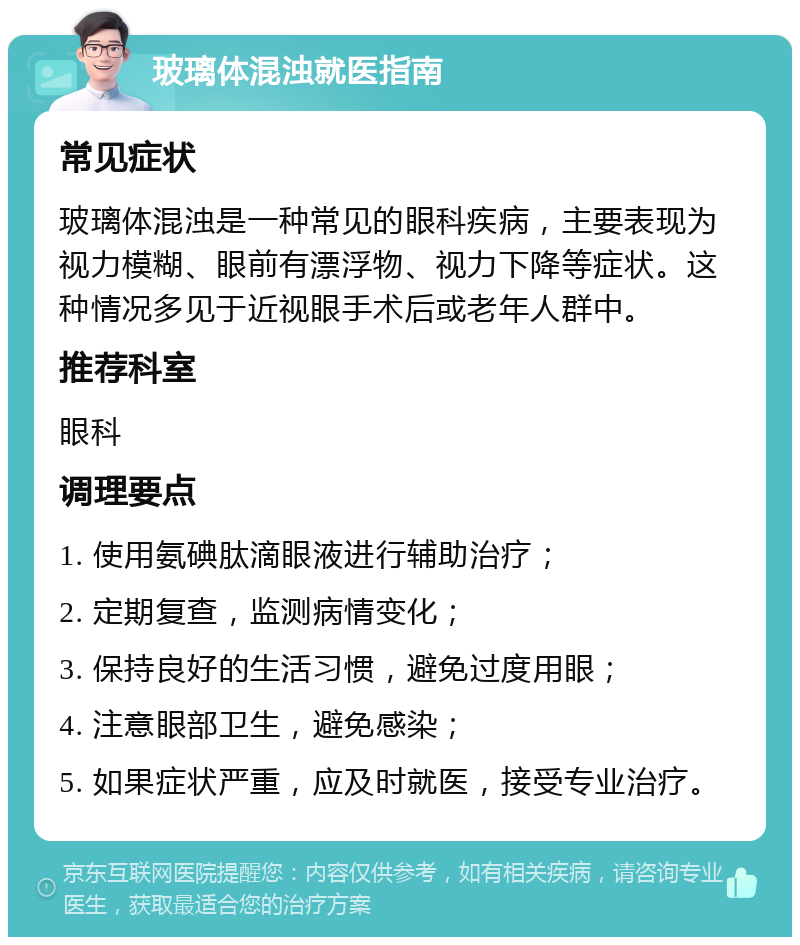 玻璃体混浊就医指南 常见症状 玻璃体混浊是一种常见的眼科疾病，主要表现为视力模糊、眼前有漂浮物、视力下降等症状。这种情况多见于近视眼手术后或老年人群中。 推荐科室 眼科 调理要点 1. 使用氨碘肽滴眼液进行辅助治疗； 2. 定期复查，监测病情变化； 3. 保持良好的生活习惯，避免过度用眼； 4. 注意眼部卫生，避免感染； 5. 如果症状严重，应及时就医，接受专业治疗。