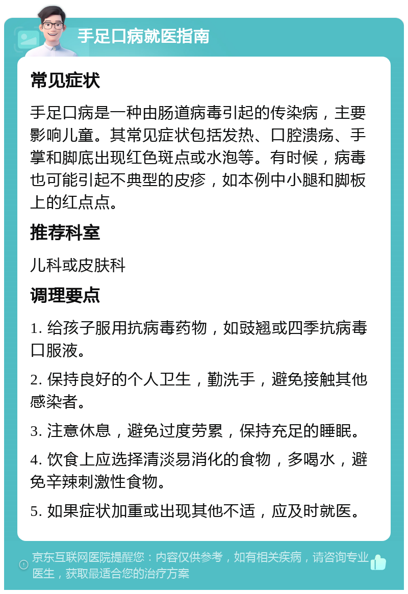 手足口病就医指南 常见症状 手足口病是一种由肠道病毒引起的传染病，主要影响儿童。其常见症状包括发热、口腔溃疡、手掌和脚底出现红色斑点或水泡等。有时候，病毒也可能引起不典型的皮疹，如本例中小腿和脚板上的红点点。 推荐科室 儿科或皮肤科 调理要点 1. 给孩子服用抗病毒药物，如豉翘或四季抗病毒口服液。 2. 保持良好的个人卫生，勤洗手，避免接触其他感染者。 3. 注意休息，避免过度劳累，保持充足的睡眠。 4. 饮食上应选择清淡易消化的食物，多喝水，避免辛辣刺激性食物。 5. 如果症状加重或出现其他不适，应及时就医。