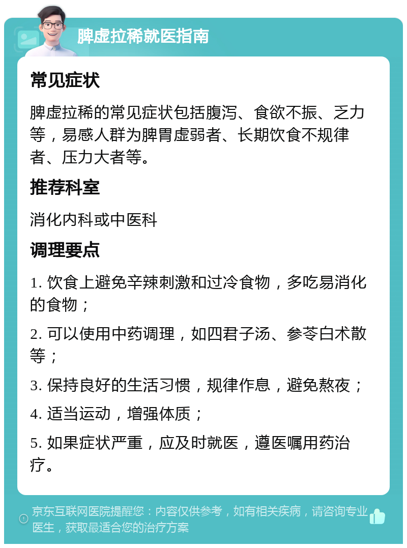 脾虚拉稀就医指南 常见症状 脾虚拉稀的常见症状包括腹泻、食欲不振、乏力等，易感人群为脾胃虚弱者、长期饮食不规律者、压力大者等。 推荐科室 消化内科或中医科 调理要点 1. 饮食上避免辛辣刺激和过冷食物，多吃易消化的食物； 2. 可以使用中药调理，如四君子汤、参苓白术散等； 3. 保持良好的生活习惯，规律作息，避免熬夜； 4. 适当运动，增强体质； 5. 如果症状严重，应及时就医，遵医嘱用药治疗。