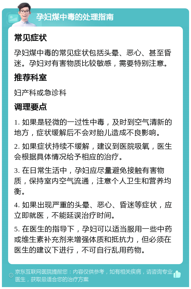 孕妇煤中毒的处理指南 常见症状 孕妇煤中毒的常见症状包括头晕、恶心、甚至昏迷。孕妇对有害物质比较敏感，需要特别注意。 推荐科室 妇产科或急诊科 调理要点 1. 如果是轻微的一过性中毒，及时到空气清新的地方，症状缓解后不会对胎儿造成不良影响。 2. 如果症状持续不缓解，建议到医院吸氧，医生会根据具体情况给予相应的治疗。 3. 在日常生活中，孕妇应尽量避免接触有害物质，保持室内空气流通，注意个人卫生和营养均衡。 4. 如果出现严重的头晕、恶心、昏迷等症状，应立即就医，不能延误治疗时间。 5. 在医生的指导下，孕妇可以适当服用一些中药或维生素补充剂来增强体质和抵抗力，但必须在医生的建议下进行，不可自行乱用药物。