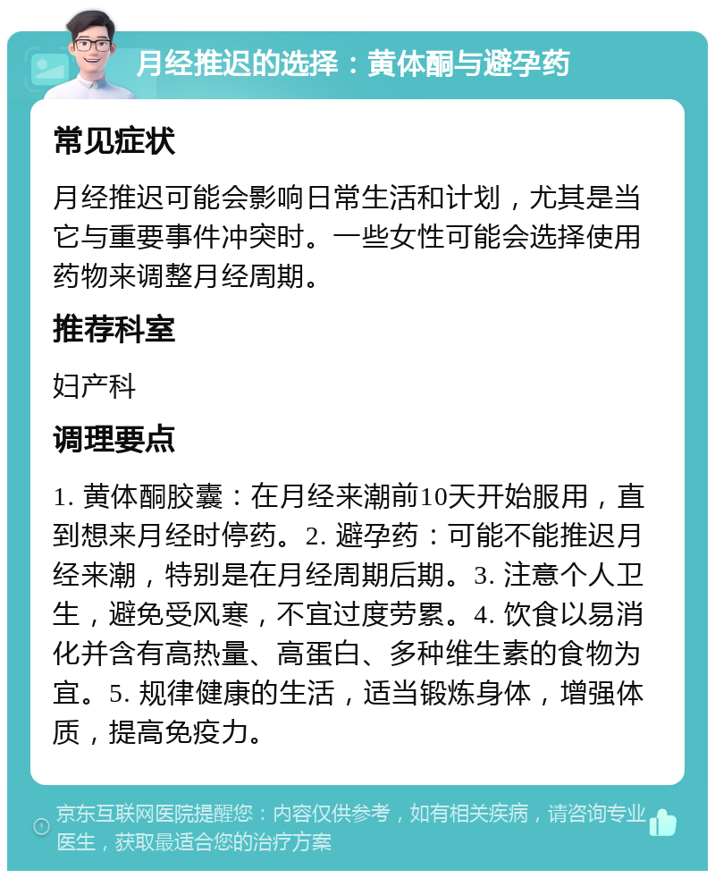 月经推迟的选择：黄体酮与避孕药 常见症状 月经推迟可能会影响日常生活和计划，尤其是当它与重要事件冲突时。一些女性可能会选择使用药物来调整月经周期。 推荐科室 妇产科 调理要点 1. 黄体酮胶囊：在月经来潮前10天开始服用，直到想来月经时停药。2. 避孕药：可能不能推迟月经来潮，特别是在月经周期后期。3. 注意个人卫生，避免受风寒，不宜过度劳累。4. 饮食以易消化并含有高热量、高蛋白、多种维生素的食物为宜。5. 规律健康的生活，适当锻炼身体，增强体质，提高免疫力。