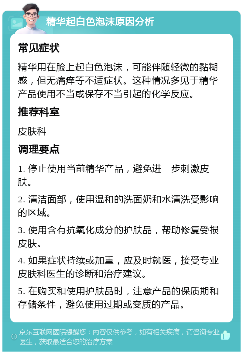 精华起白色泡沫原因分析 常见症状 精华用在脸上起白色泡沫，可能伴随轻微的黏糊感，但无痛痒等不适症状。这种情况多见于精华产品使用不当或保存不当引起的化学反应。 推荐科室 皮肤科 调理要点 1. 停止使用当前精华产品，避免进一步刺激皮肤。 2. 清洁面部，使用温和的洗面奶和水清洗受影响的区域。 3. 使用含有抗氧化成分的护肤品，帮助修复受损皮肤。 4. 如果症状持续或加重，应及时就医，接受专业皮肤科医生的诊断和治疗建议。 5. 在购买和使用护肤品时，注意产品的保质期和存储条件，避免使用过期或变质的产品。