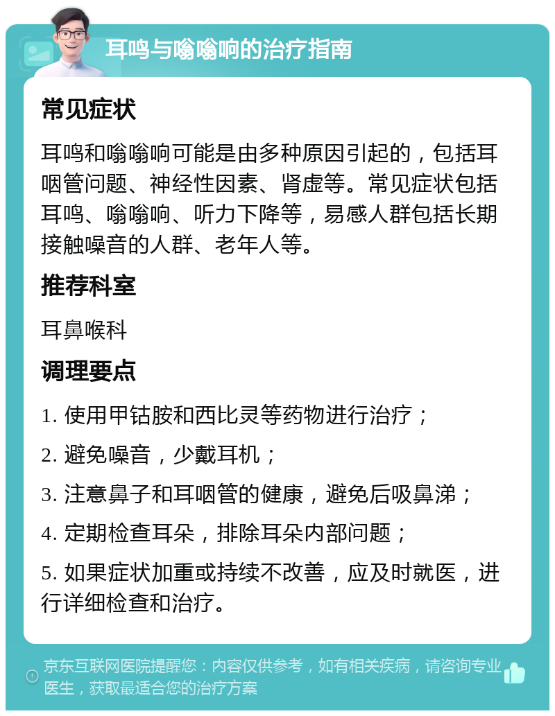 耳鸣与嗡嗡响的治疗指南 常见症状 耳鸣和嗡嗡响可能是由多种原因引起的，包括耳咽管问题、神经性因素、肾虚等。常见症状包括耳鸣、嗡嗡响、听力下降等，易感人群包括长期接触噪音的人群、老年人等。 推荐科室 耳鼻喉科 调理要点 1. 使用甲钴胺和西比灵等药物进行治疗； 2. 避免噪音，少戴耳机； 3. 注意鼻子和耳咽管的健康，避免后吸鼻涕； 4. 定期检查耳朵，排除耳朵内部问题； 5. 如果症状加重或持续不改善，应及时就医，进行详细检查和治疗。