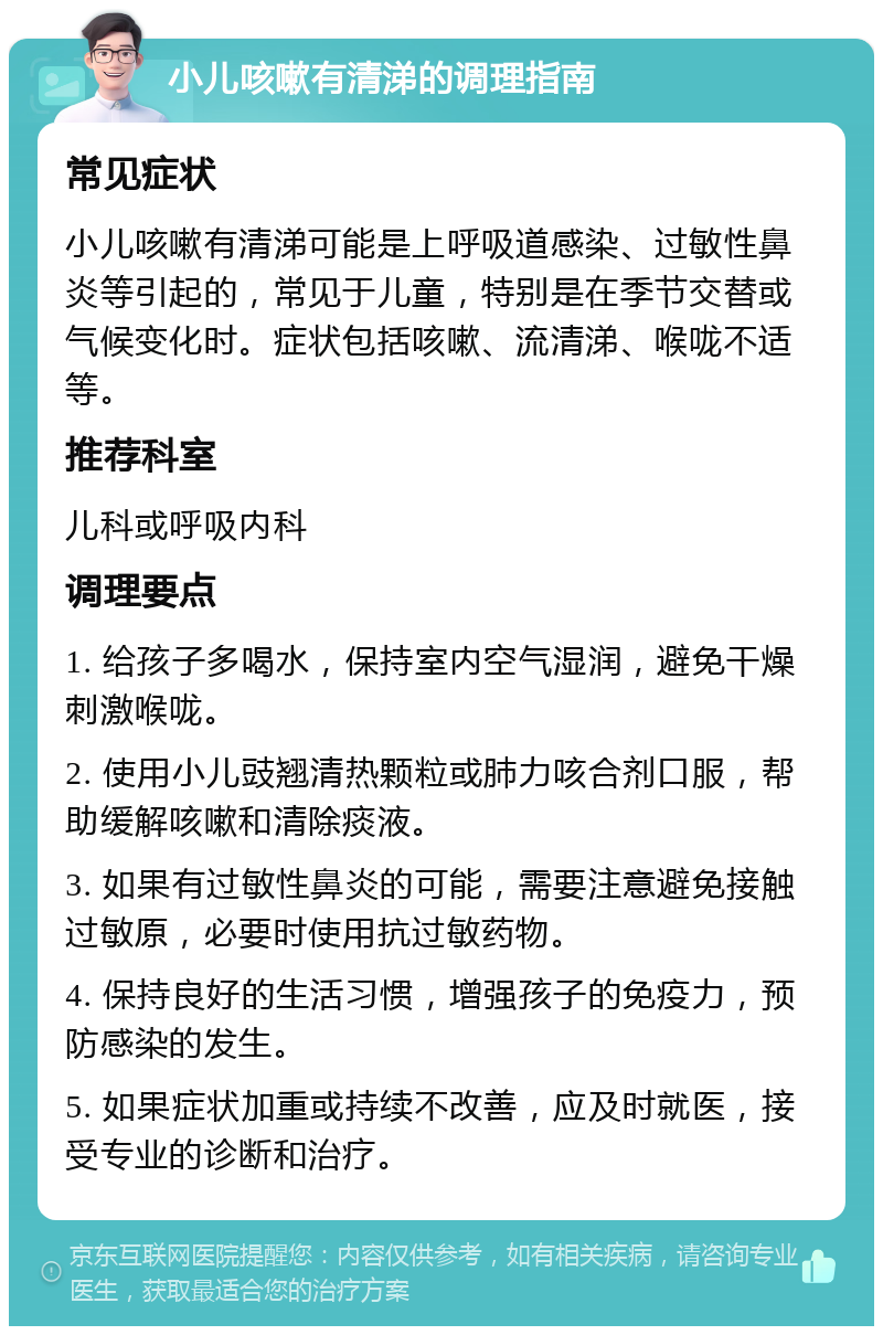 小儿咳嗽有清涕的调理指南 常见症状 小儿咳嗽有清涕可能是上呼吸道感染、过敏性鼻炎等引起的，常见于儿童，特别是在季节交替或气候变化时。症状包括咳嗽、流清涕、喉咙不适等。 推荐科室 儿科或呼吸内科 调理要点 1. 给孩子多喝水，保持室内空气湿润，避免干燥刺激喉咙。 2. 使用小儿豉翘清热颗粒或肺力咳合剂口服，帮助缓解咳嗽和清除痰液。 3. 如果有过敏性鼻炎的可能，需要注意避免接触过敏原，必要时使用抗过敏药物。 4. 保持良好的生活习惯，增强孩子的免疫力，预防感染的发生。 5. 如果症状加重或持续不改善，应及时就医，接受专业的诊断和治疗。