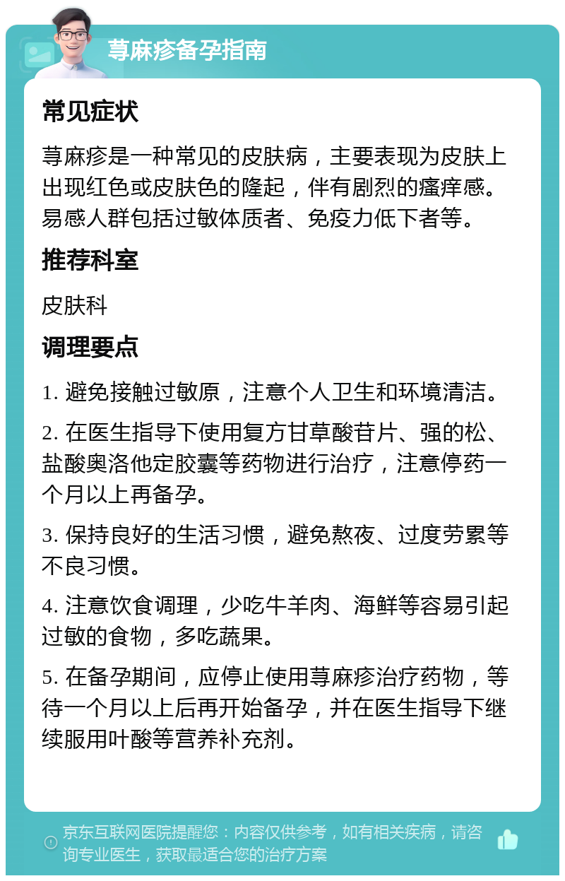 荨麻疹备孕指南 常见症状 荨麻疹是一种常见的皮肤病，主要表现为皮肤上出现红色或皮肤色的隆起，伴有剧烈的瘙痒感。易感人群包括过敏体质者、免疫力低下者等。 推荐科室 皮肤科 调理要点 1. 避免接触过敏原，注意个人卫生和环境清洁。 2. 在医生指导下使用复方甘草酸苷片、强的松、盐酸奥洛他定胶囊等药物进行治疗，注意停药一个月以上再备孕。 3. 保持良好的生活习惯，避免熬夜、过度劳累等不良习惯。 4. 注意饮食调理，少吃牛羊肉、海鲜等容易引起过敏的食物，多吃蔬果。 5. 在备孕期间，应停止使用荨麻疹治疗药物，等待一个月以上后再开始备孕，并在医生指导下继续服用叶酸等营养补充剂。