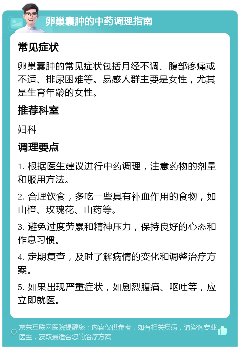 卵巢囊肿的中药调理指南 常见症状 卵巢囊肿的常见症状包括月经不调、腹部疼痛或不适、排尿困难等。易感人群主要是女性，尤其是生育年龄的女性。 推荐科室 妇科 调理要点 1. 根据医生建议进行中药调理，注意药物的剂量和服用方法。 2. 合理饮食，多吃一些具有补血作用的食物，如山楂、玫瑰花、山药等。 3. 避免过度劳累和精神压力，保持良好的心态和作息习惯。 4. 定期复查，及时了解病情的变化和调整治疗方案。 5. 如果出现严重症状，如剧烈腹痛、呕吐等，应立即就医。