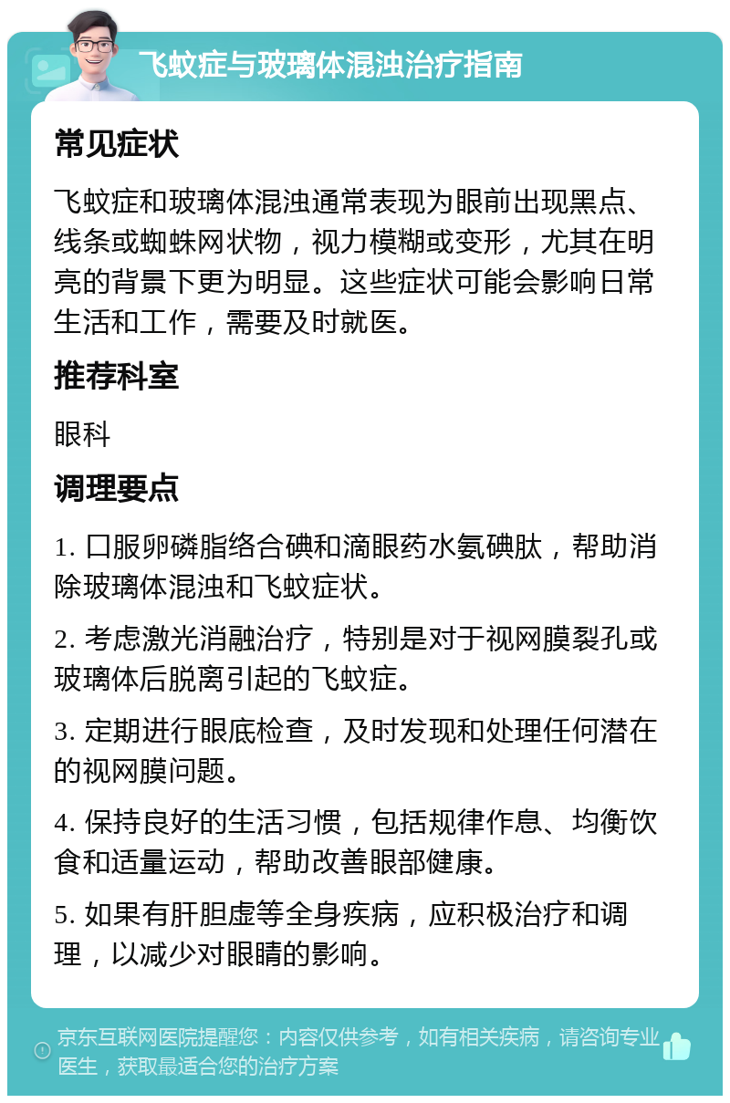 飞蚊症与玻璃体混浊治疗指南 常见症状 飞蚊症和玻璃体混浊通常表现为眼前出现黑点、线条或蜘蛛网状物，视力模糊或变形，尤其在明亮的背景下更为明显。这些症状可能会影响日常生活和工作，需要及时就医。 推荐科室 眼科 调理要点 1. 口服卵磷脂络合碘和滴眼药水氨碘肽，帮助消除玻璃体混浊和飞蚊症状。 2. 考虑激光消融治疗，特别是对于视网膜裂孔或玻璃体后脱离引起的飞蚊症。 3. 定期进行眼底检查，及时发现和处理任何潜在的视网膜问题。 4. 保持良好的生活习惯，包括规律作息、均衡饮食和适量运动，帮助改善眼部健康。 5. 如果有肝胆虚等全身疾病，应积极治疗和调理，以减少对眼睛的影响。