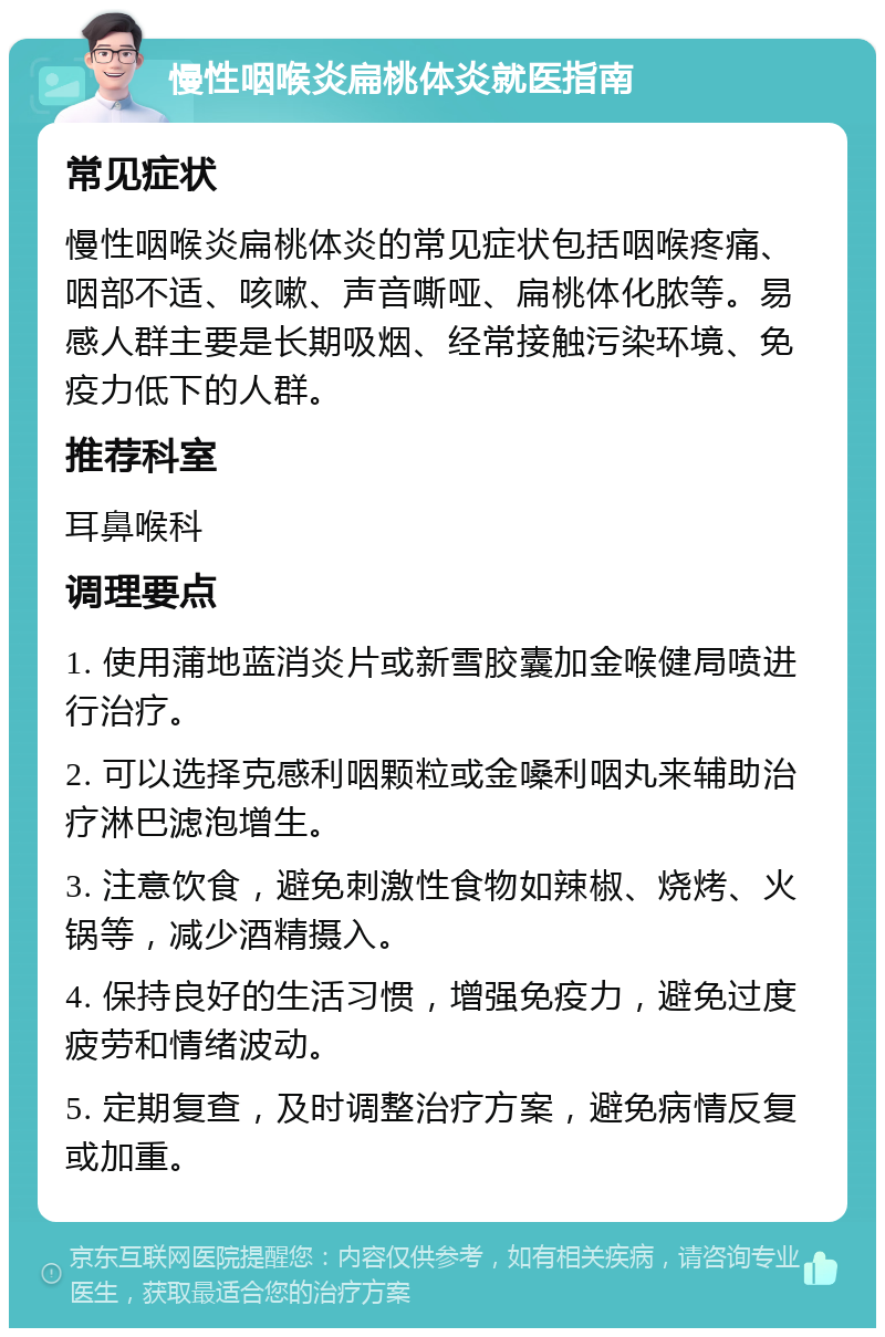 慢性咽喉炎扁桃体炎就医指南 常见症状 慢性咽喉炎扁桃体炎的常见症状包括咽喉疼痛、咽部不适、咳嗽、声音嘶哑、扁桃体化脓等。易感人群主要是长期吸烟、经常接触污染环境、免疫力低下的人群。 推荐科室 耳鼻喉科 调理要点 1. 使用蒲地蓝消炎片或新雪胶囊加金喉健局喷进行治疗。 2. 可以选择克感利咽颗粒或金嗓利咽丸来辅助治疗淋巴滤泡增生。 3. 注意饮食，避免刺激性食物如辣椒、烧烤、火锅等，减少酒精摄入。 4. 保持良好的生活习惯，增强免疫力，避免过度疲劳和情绪波动。 5. 定期复查，及时调整治疗方案，避免病情反复或加重。