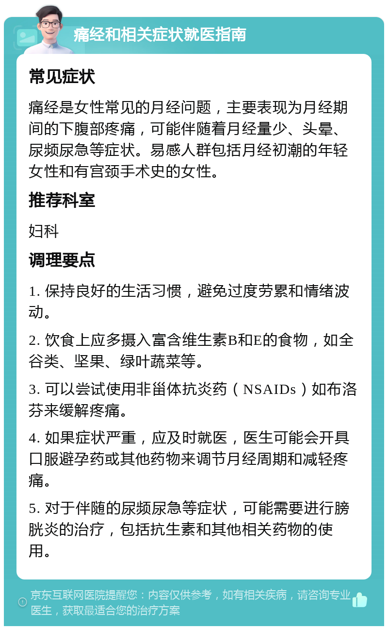 痛经和相关症状就医指南 常见症状 痛经是女性常见的月经问题，主要表现为月经期间的下腹部疼痛，可能伴随着月经量少、头晕、尿频尿急等症状。易感人群包括月经初潮的年轻女性和有宫颈手术史的女性。 推荐科室 妇科 调理要点 1. 保持良好的生活习惯，避免过度劳累和情绪波动。 2. 饮食上应多摄入富含维生素B和E的食物，如全谷类、坚果、绿叶蔬菜等。 3. 可以尝试使用非甾体抗炎药（NSAIDs）如布洛芬来缓解疼痛。 4. 如果症状严重，应及时就医，医生可能会开具口服避孕药或其他药物来调节月经周期和减轻疼痛。 5. 对于伴随的尿频尿急等症状，可能需要进行膀胱炎的治疗，包括抗生素和其他相关药物的使用。