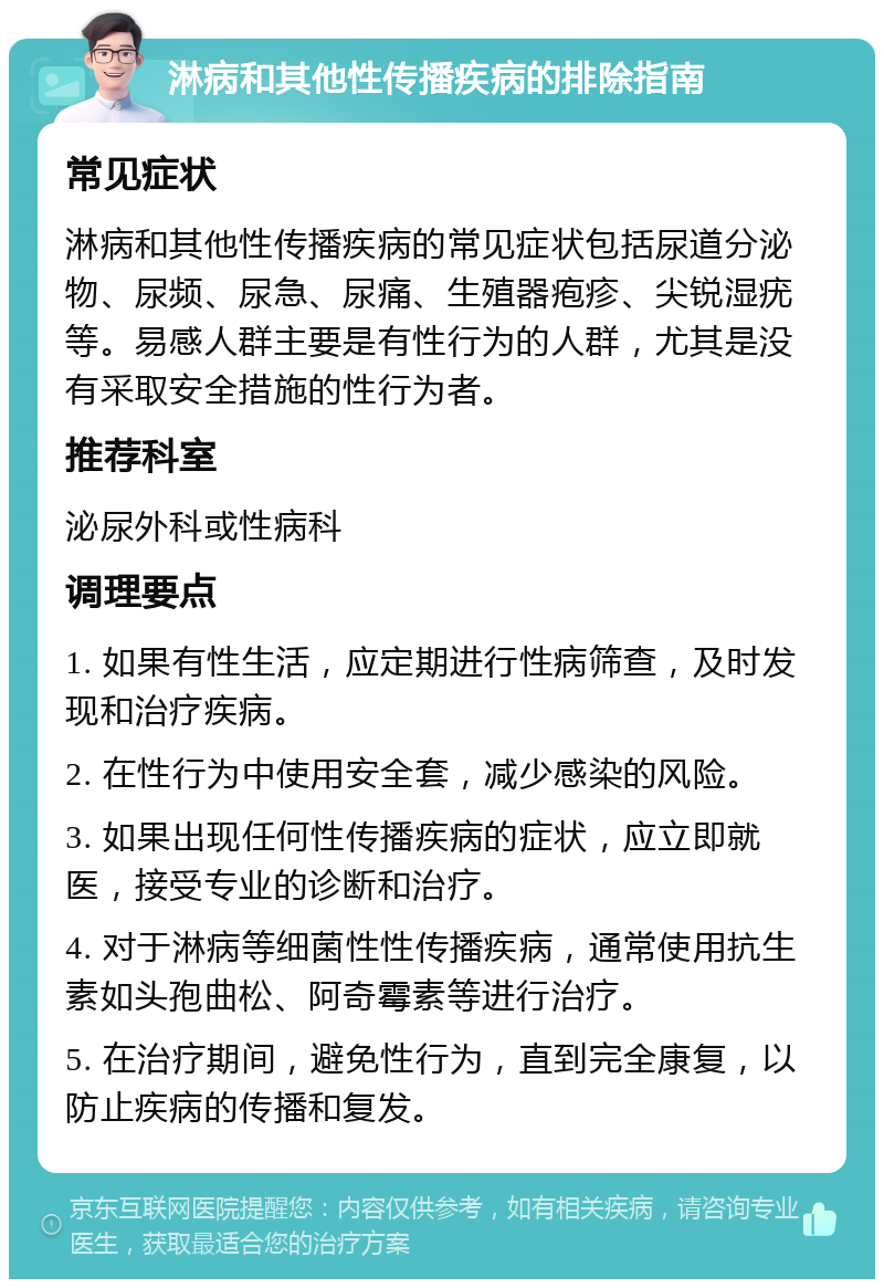 淋病和其他性传播疾病的排除指南 常见症状 淋病和其他性传播疾病的常见症状包括尿道分泌物、尿频、尿急、尿痛、生殖器疱疹、尖锐湿疣等。易感人群主要是有性行为的人群，尤其是没有采取安全措施的性行为者。 推荐科室 泌尿外科或性病科 调理要点 1. 如果有性生活，应定期进行性病筛查，及时发现和治疗疾病。 2. 在性行为中使用安全套，减少感染的风险。 3. 如果出现任何性传播疾病的症状，应立即就医，接受专业的诊断和治疗。 4. 对于淋病等细菌性性传播疾病，通常使用抗生素如头孢曲松、阿奇霉素等进行治疗。 5. 在治疗期间，避免性行为，直到完全康复，以防止疾病的传播和复发。