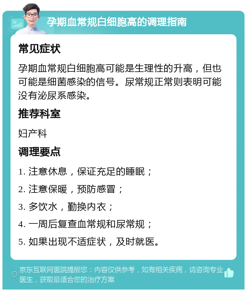 孕期血常规白细胞高的调理指南 常见症状 孕期血常规白细胞高可能是生理性的升高，但也可能是细菌感染的信号。尿常规正常则表明可能没有泌尿系感染。 推荐科室 妇产科 调理要点 1. 注意休息，保证充足的睡眠； 2. 注意保暖，预防感冒； 3. 多饮水，勤换内衣； 4. 一周后复查血常规和尿常规； 5. 如果出现不适症状，及时就医。