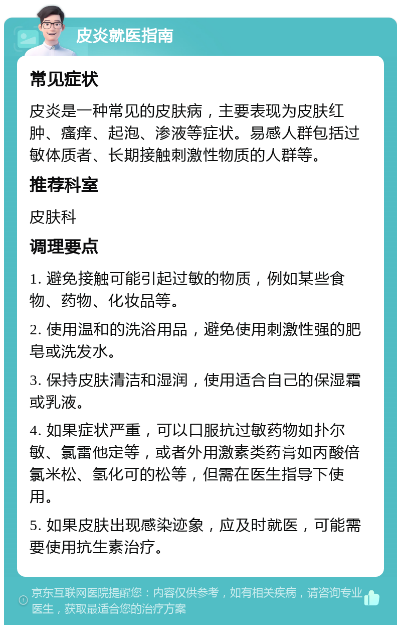 皮炎就医指南 常见症状 皮炎是一种常见的皮肤病，主要表现为皮肤红肿、瘙痒、起泡、渗液等症状。易感人群包括过敏体质者、长期接触刺激性物质的人群等。 推荐科室 皮肤科 调理要点 1. 避免接触可能引起过敏的物质，例如某些食物、药物、化妆品等。 2. 使用温和的洗浴用品，避免使用刺激性强的肥皂或洗发水。 3. 保持皮肤清洁和湿润，使用适合自己的保湿霜或乳液。 4. 如果症状严重，可以口服抗过敏药物如扑尔敏、氯雷他定等，或者外用激素类药膏如丙酸倍氯米松、氢化可的松等，但需在医生指导下使用。 5. 如果皮肤出现感染迹象，应及时就医，可能需要使用抗生素治疗。