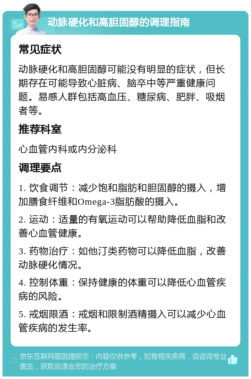 动脉硬化和高胆固醇的调理指南 常见症状 动脉硬化和高胆固醇可能没有明显的症状，但长期存在可能导致心脏病、脑卒中等严重健康问题。易感人群包括高血压、糖尿病、肥胖、吸烟者等。 推荐科室 心血管内科或内分泌科 调理要点 1. 饮食调节：减少饱和脂肪和胆固醇的摄入，增加膳食纤维和Omega-3脂肪酸的摄入。 2. 运动：适量的有氧运动可以帮助降低血脂和改善心血管健康。 3. 药物治疗：如他汀类药物可以降低血脂，改善动脉硬化情况。 4. 控制体重：保持健康的体重可以降低心血管疾病的风险。 5. 戒烟限酒：戒烟和限制酒精摄入可以减少心血管疾病的发生率。