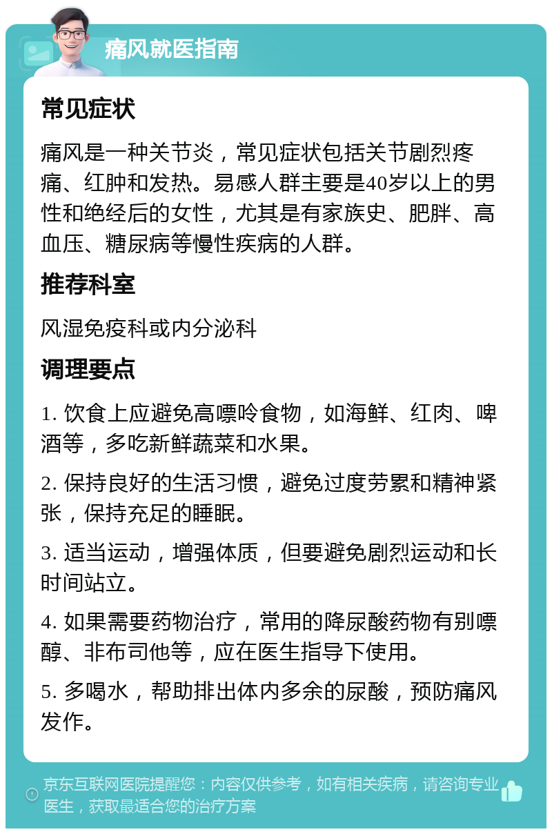 痛风就医指南 常见症状 痛风是一种关节炎，常见症状包括关节剧烈疼痛、红肿和发热。易感人群主要是40岁以上的男性和绝经后的女性，尤其是有家族史、肥胖、高血压、糖尿病等慢性疾病的人群。 推荐科室 风湿免疫科或内分泌科 调理要点 1. 饮食上应避免高嘌呤食物，如海鲜、红肉、啤酒等，多吃新鲜蔬菜和水果。 2. 保持良好的生活习惯，避免过度劳累和精神紧张，保持充足的睡眠。 3. 适当运动，增强体质，但要避免剧烈运动和长时间站立。 4. 如果需要药物治疗，常用的降尿酸药物有别嘌醇、非布司他等，应在医生指导下使用。 5. 多喝水，帮助排出体内多余的尿酸，预防痛风发作。