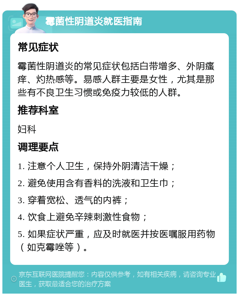 霉菌性阴道炎就医指南 常见症状 霉菌性阴道炎的常见症状包括白带增多、外阴瘙痒、灼热感等。易感人群主要是女性，尤其是那些有不良卫生习惯或免疫力较低的人群。 推荐科室 妇科 调理要点 1. 注意个人卫生，保持外阴清洁干燥； 2. 避免使用含有香料的洗液和卫生巾； 3. 穿着宽松、透气的内裤； 4. 饮食上避免辛辣刺激性食物； 5. 如果症状严重，应及时就医并按医嘱服用药物（如克霉唑等）。