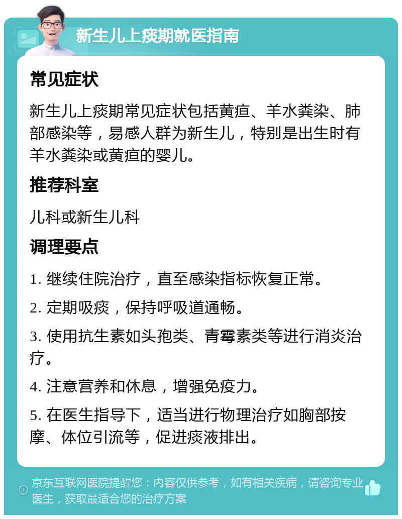 新生儿上痰期就医指南 常见症状 新生儿上痰期常见症状包括黄疸、羊水粪染、肺部感染等，易感人群为新生儿，特别是出生时有羊水粪染或黄疸的婴儿。 推荐科室 儿科或新生儿科 调理要点 1. 继续住院治疗，直至感染指标恢复正常。 2. 定期吸痰，保持呼吸道通畅。 3. 使用抗生素如头孢类、青霉素类等进行消炎治疗。 4. 注意营养和休息，增强免疫力。 5. 在医生指导下，适当进行物理治疗如胸部按摩、体位引流等，促进痰液排出。