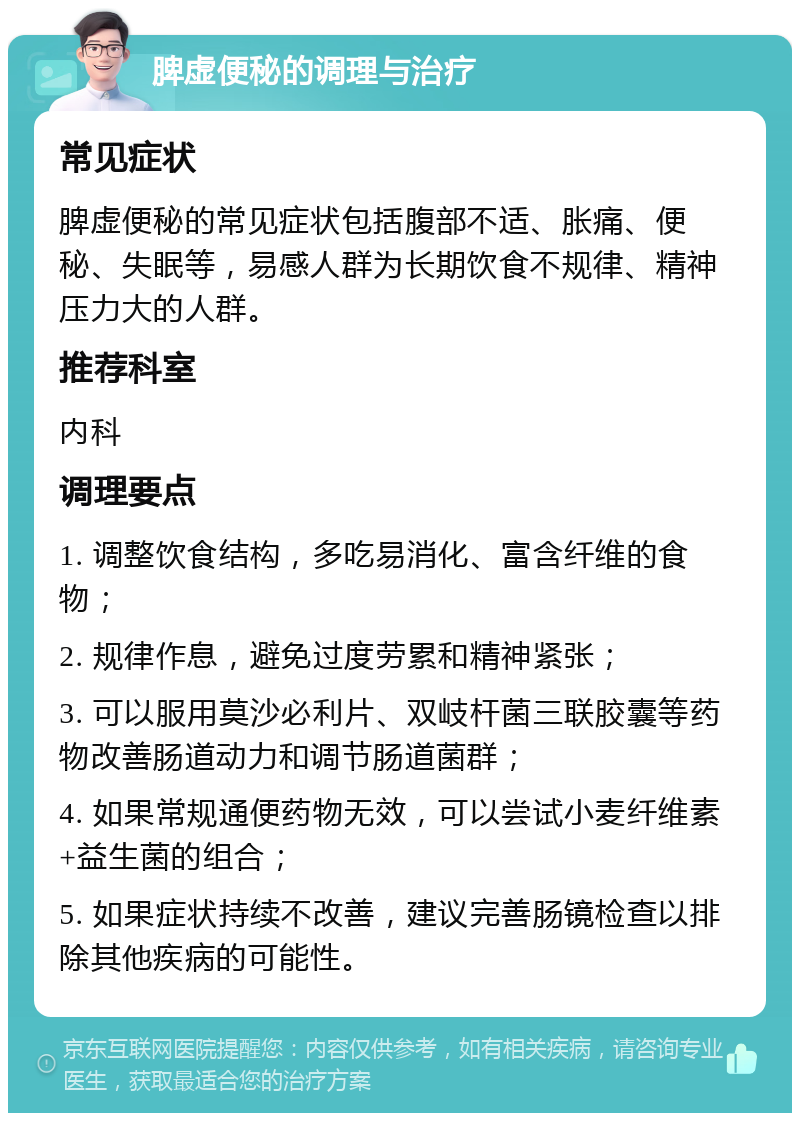 脾虚便秘的调理与治疗 常见症状 脾虚便秘的常见症状包括腹部不适、胀痛、便秘、失眠等，易感人群为长期饮食不规律、精神压力大的人群。 推荐科室 内科 调理要点 1. 调整饮食结构，多吃易消化、富含纤维的食物； 2. 规律作息，避免过度劳累和精神紧张； 3. 可以服用莫沙必利片、双岐杆菌三联胶囊等药物改善肠道动力和调节肠道菌群； 4. 如果常规通便药物无效，可以尝试小麦纤维素+益生菌的组合； 5. 如果症状持续不改善，建议完善肠镜检查以排除其他疾病的可能性。