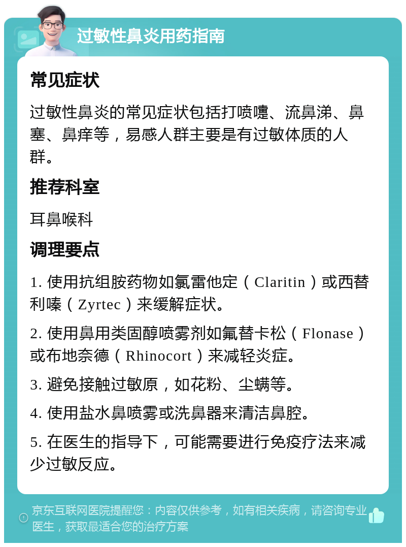 过敏性鼻炎用药指南 常见症状 过敏性鼻炎的常见症状包括打喷嚏、流鼻涕、鼻塞、鼻痒等，易感人群主要是有过敏体质的人群。 推荐科室 耳鼻喉科 调理要点 1. 使用抗组胺药物如氯雷他定（Claritin）或西替利嗪（Zyrtec）来缓解症状。 2. 使用鼻用类固醇喷雾剂如氟替卡松（Flonase）或布地奈德（Rhinocort）来减轻炎症。 3. 避免接触过敏原，如花粉、尘螨等。 4. 使用盐水鼻喷雾或洗鼻器来清洁鼻腔。 5. 在医生的指导下，可能需要进行免疫疗法来减少过敏反应。