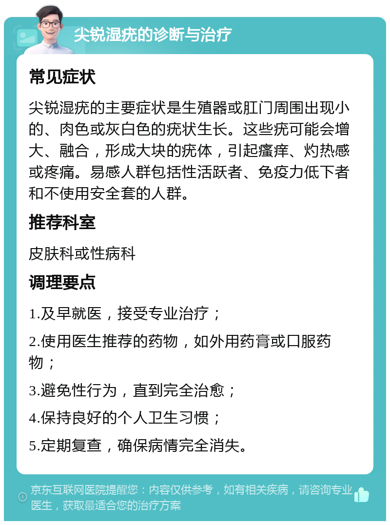 尖锐湿疣的诊断与治疗 常见症状 尖锐湿疣的主要症状是生殖器或肛门周围出现小的、肉色或灰白色的疣状生长。这些疣可能会增大、融合，形成大块的疣体，引起瘙痒、灼热感或疼痛。易感人群包括性活跃者、免疫力低下者和不使用安全套的人群。 推荐科室 皮肤科或性病科 调理要点 1.及早就医，接受专业治疗； 2.使用医生推荐的药物，如外用药膏或口服药物； 3.避免性行为，直到完全治愈； 4.保持良好的个人卫生习惯； 5.定期复查，确保病情完全消失。