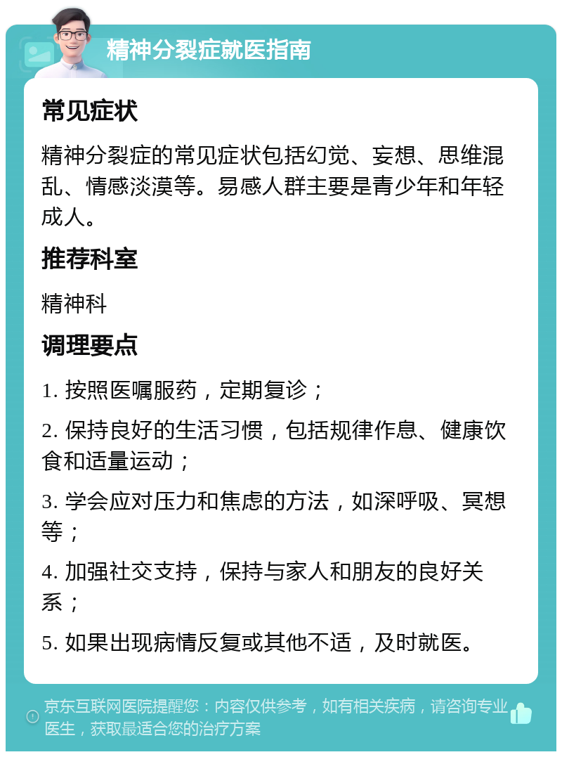 精神分裂症就医指南 常见症状 精神分裂症的常见症状包括幻觉、妄想、思维混乱、情感淡漠等。易感人群主要是青少年和年轻成人。 推荐科室 精神科 调理要点 1. 按照医嘱服药，定期复诊； 2. 保持良好的生活习惯，包括规律作息、健康饮食和适量运动； 3. 学会应对压力和焦虑的方法，如深呼吸、冥想等； 4. 加强社交支持，保持与家人和朋友的良好关系； 5. 如果出现病情反复或其他不适，及时就医。