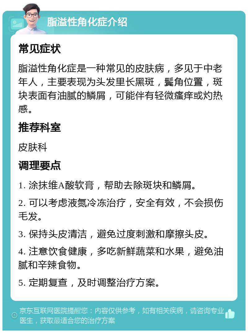 脂溢性角化症介绍 常见症状 脂溢性角化症是一种常见的皮肤病，多见于中老年人，主要表现为头发里长黑斑，鬓角位置，斑块表面有油腻的鳞屑，可能伴有轻微瘙痒或灼热感。 推荐科室 皮肤科 调理要点 1. 涂抹维A酸软膏，帮助去除斑块和鳞屑。 2. 可以考虑液氮冷冻治疗，安全有效，不会损伤毛发。 3. 保持头皮清洁，避免过度刺激和摩擦头皮。 4. 注意饮食健康，多吃新鲜蔬菜和水果，避免油腻和辛辣食物。 5. 定期复查，及时调整治疗方案。