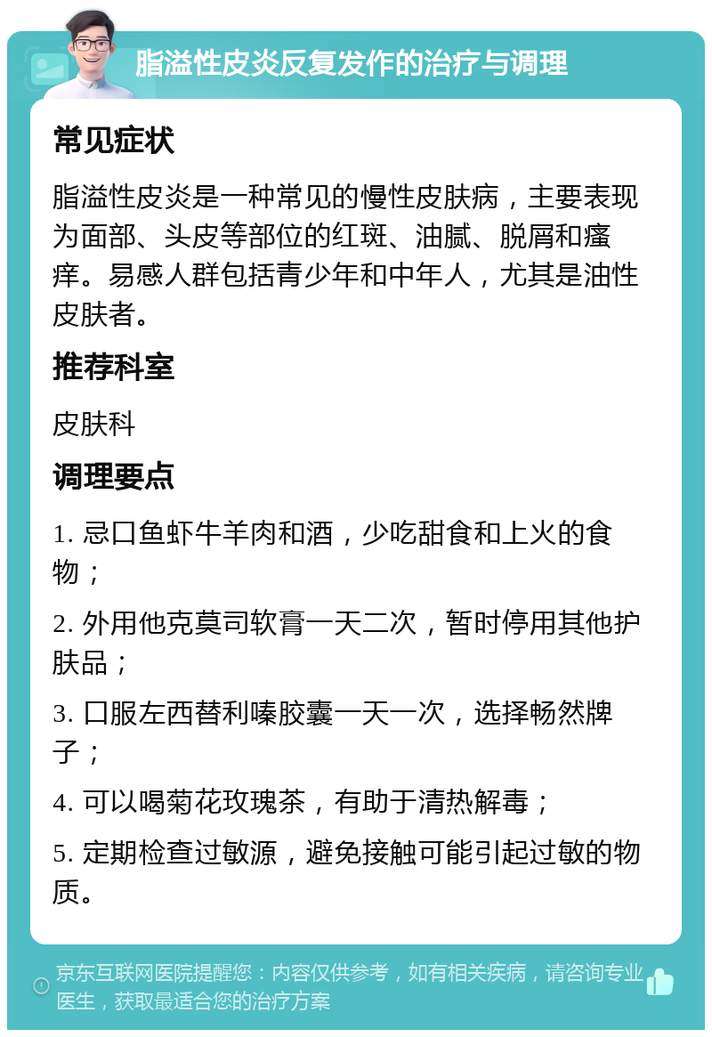 脂溢性皮炎反复发作的治疗与调理 常见症状 脂溢性皮炎是一种常见的慢性皮肤病，主要表现为面部、头皮等部位的红斑、油腻、脱屑和瘙痒。易感人群包括青少年和中年人，尤其是油性皮肤者。 推荐科室 皮肤科 调理要点 1. 忌口鱼虾牛羊肉和酒，少吃甜食和上火的食物； 2. 外用他克莫司软膏一天二次，暂时停用其他护肤品； 3. 口服左西替利嗪胶囊一天一次，选择畅然牌子； 4. 可以喝菊花玫瑰茶，有助于清热解毒； 5. 定期检查过敏源，避免接触可能引起过敏的物质。