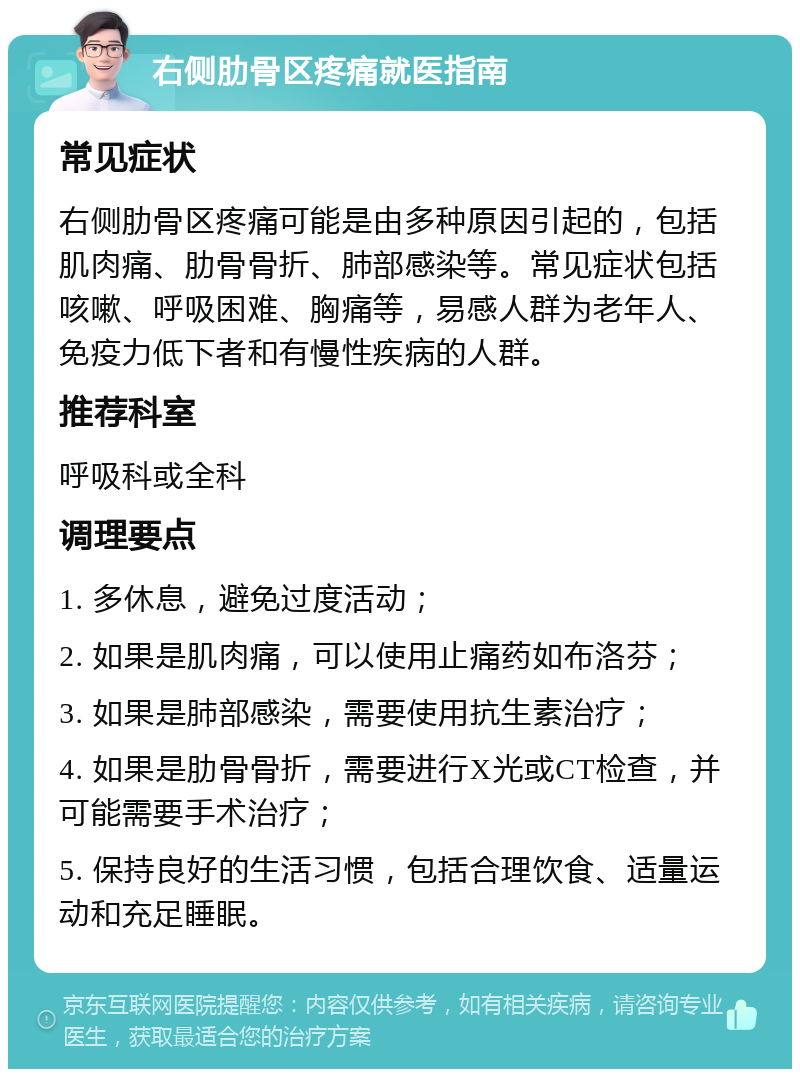 右侧肋骨区疼痛就医指南 常见症状 右侧肋骨区疼痛可能是由多种原因引起的，包括肌肉痛、肋骨骨折、肺部感染等。常见症状包括咳嗽、呼吸困难、胸痛等，易感人群为老年人、免疫力低下者和有慢性疾病的人群。 推荐科室 呼吸科或全科 调理要点 1. 多休息，避免过度活动； 2. 如果是肌肉痛，可以使用止痛药如布洛芬； 3. 如果是肺部感染，需要使用抗生素治疗； 4. 如果是肋骨骨折，需要进行X光或CT检查，并可能需要手术治疗； 5. 保持良好的生活习惯，包括合理饮食、适量运动和充足睡眠。