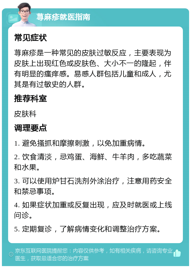 荨麻疹就医指南 常见症状 荨麻疹是一种常见的皮肤过敏反应，主要表现为皮肤上出现红色或皮肤色、大小不一的隆起，伴有明显的瘙痒感。易感人群包括儿童和成人，尤其是有过敏史的人群。 推荐科室 皮肤科 调理要点 1. 避免搔抓和摩擦刺激，以免加重病情。 2. 饮食清淡，忌鸡蛋、海鲜、牛羊肉，多吃蔬菜和水果。 3. 可以使用炉甘石洗剂外涂治疗，注意用药安全和禁忌事项。 4. 如果症状加重或反复出现，应及时就医或上线问诊。 5. 定期复诊，了解病情变化和调整治疗方案。