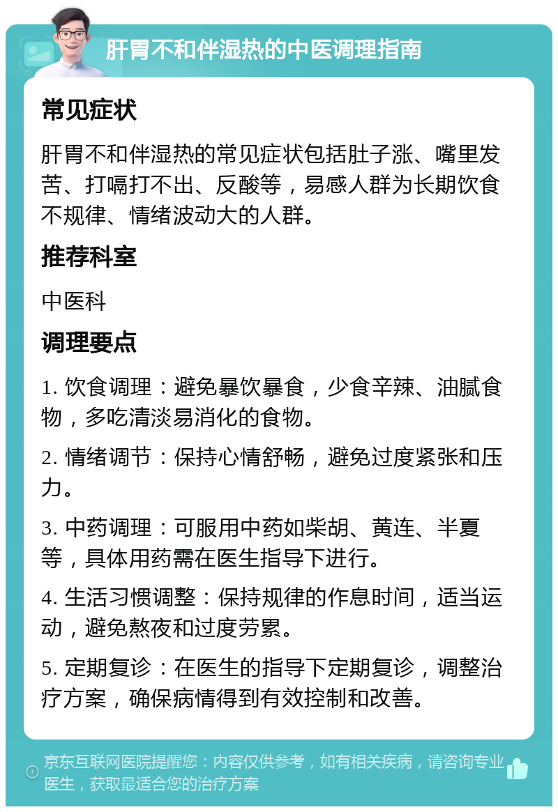 肝胃不和伴湿热的中医调理指南 常见症状 肝胃不和伴湿热的常见症状包括肚子涨、嘴里发苦、打嗝打不出、反酸等，易感人群为长期饮食不规律、情绪波动大的人群。 推荐科室 中医科 调理要点 1. 饮食调理：避免暴饮暴食，少食辛辣、油腻食物，多吃清淡易消化的食物。 2. 情绪调节：保持心情舒畅，避免过度紧张和压力。 3. 中药调理：可服用中药如柴胡、黄连、半夏等，具体用药需在医生指导下进行。 4. 生活习惯调整：保持规律的作息时间，适当运动，避免熬夜和过度劳累。 5. 定期复诊：在医生的指导下定期复诊，调整治疗方案，确保病情得到有效控制和改善。