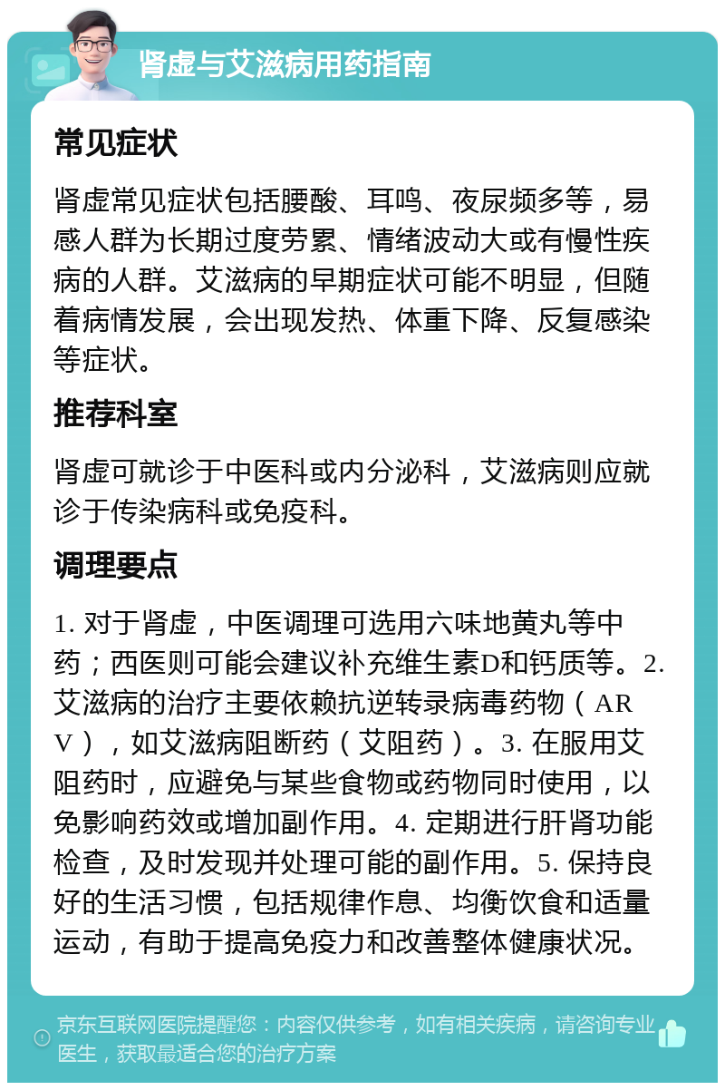 肾虚与艾滋病用药指南 常见症状 肾虚常见症状包括腰酸、耳鸣、夜尿频多等，易感人群为长期过度劳累、情绪波动大或有慢性疾病的人群。艾滋病的早期症状可能不明显，但随着病情发展，会出现发热、体重下降、反复感染等症状。 推荐科室 肾虚可就诊于中医科或内分泌科，艾滋病则应就诊于传染病科或免疫科。 调理要点 1. 对于肾虚，中医调理可选用六味地黄丸等中药；西医则可能会建议补充维生素D和钙质等。2. 艾滋病的治疗主要依赖抗逆转录病毒药物（ARV），如艾滋病阻断药（艾阻药）。3. 在服用艾阻药时，应避免与某些食物或药物同时使用，以免影响药效或增加副作用。4. 定期进行肝肾功能检查，及时发现并处理可能的副作用。5. 保持良好的生活习惯，包括规律作息、均衡饮食和适量运动，有助于提高免疫力和改善整体健康状况。