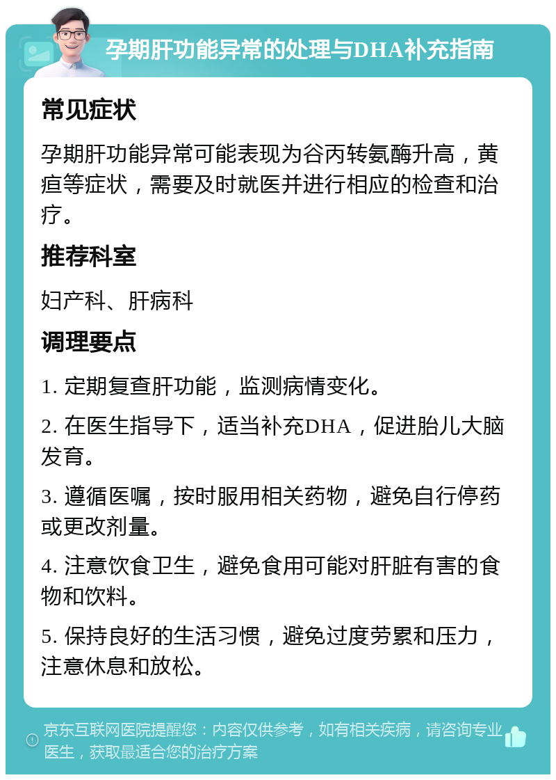 孕期肝功能异常的处理与DHA补充指南 常见症状 孕期肝功能异常可能表现为谷丙转氨酶升高，黄疸等症状，需要及时就医并进行相应的检查和治疗。 推荐科室 妇产科、肝病科 调理要点 1. 定期复查肝功能，监测病情变化。 2. 在医生指导下，适当补充DHA，促进胎儿大脑发育。 3. 遵循医嘱，按时服用相关药物，避免自行停药或更改剂量。 4. 注意饮食卫生，避免食用可能对肝脏有害的食物和饮料。 5. 保持良好的生活习惯，避免过度劳累和压力，注意休息和放松。