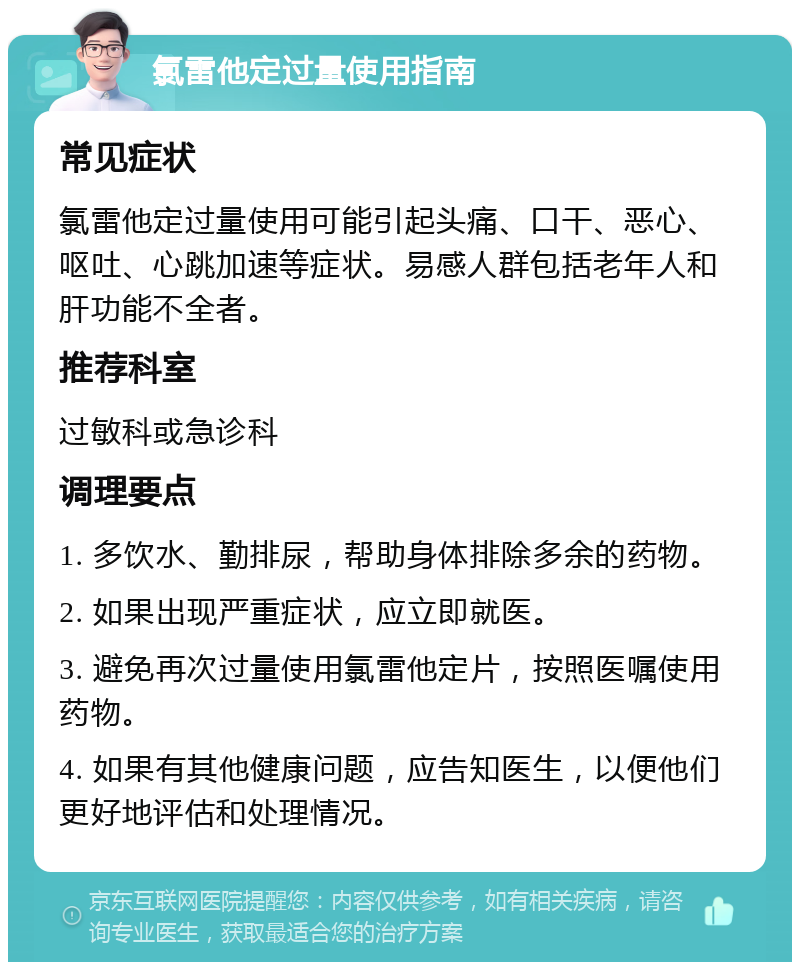 氯雷他定过量使用指南 常见症状 氯雷他定过量使用可能引起头痛、口干、恶心、呕吐、心跳加速等症状。易感人群包括老年人和肝功能不全者。 推荐科室 过敏科或急诊科 调理要点 1. 多饮水、勤排尿，帮助身体排除多余的药物。 2. 如果出现严重症状，应立即就医。 3. 避免再次过量使用氯雷他定片，按照医嘱使用药物。 4. 如果有其他健康问题，应告知医生，以便他们更好地评估和处理情况。