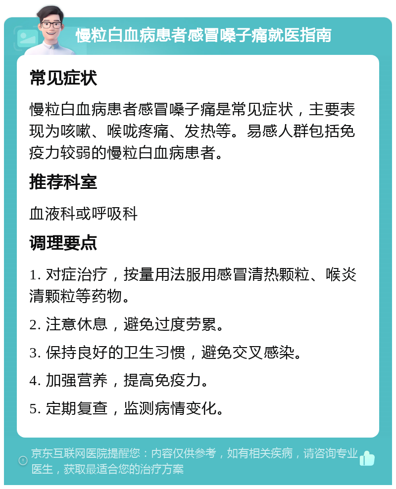 慢粒白血病患者感冒嗓子痛就医指南 常见症状 慢粒白血病患者感冒嗓子痛是常见症状，主要表现为咳嗽、喉咙疼痛、发热等。易感人群包括免疫力较弱的慢粒白血病患者。 推荐科室 血液科或呼吸科 调理要点 1. 对症治疗，按量用法服用感冒清热颗粒、喉炎清颗粒等药物。 2. 注意休息，避免过度劳累。 3. 保持良好的卫生习惯，避免交叉感染。 4. 加强营养，提高免疫力。 5. 定期复查，监测病情变化。