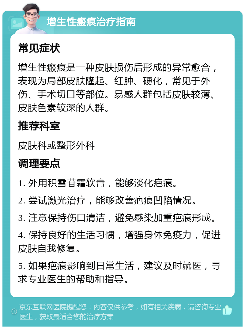 增生性瘢痕治疗指南 常见症状 增生性瘢痕是一种皮肤损伤后形成的异常愈合，表现为局部皮肤隆起、红肿、硬化，常见于外伤、手术切口等部位。易感人群包括皮肤较薄、皮肤色素较深的人群。 推荐科室 皮肤科或整形外科 调理要点 1. 外用积雪苷霜软膏，能够淡化疤痕。 2. 尝试激光治疗，能够改善疤痕凹陷情况。 3. 注意保持伤口清洁，避免感染加重疤痕形成。 4. 保持良好的生活习惯，增强身体免疫力，促进皮肤自我修复。 5. 如果疤痕影响到日常生活，建议及时就医，寻求专业医生的帮助和指导。