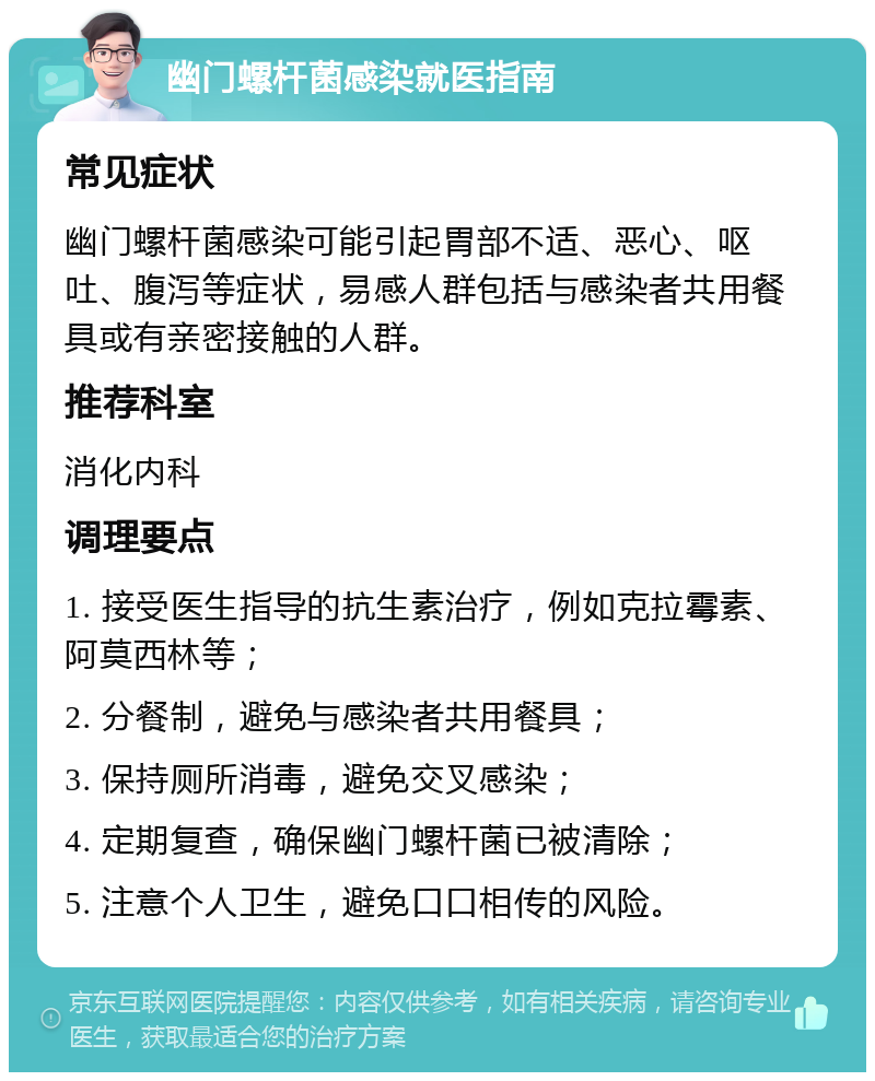 幽门螺杆菌感染就医指南 常见症状 幽门螺杆菌感染可能引起胃部不适、恶心、呕吐、腹泻等症状，易感人群包括与感染者共用餐具或有亲密接触的人群。 推荐科室 消化内科 调理要点 1. 接受医生指导的抗生素治疗，例如克拉霉素、阿莫西林等； 2. 分餐制，避免与感染者共用餐具； 3. 保持厕所消毒，避免交叉感染； 4. 定期复查，确保幽门螺杆菌已被清除； 5. 注意个人卫生，避免口口相传的风险。