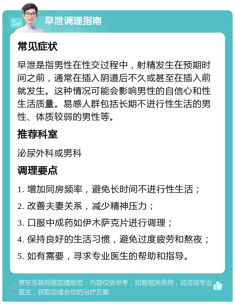 早泄调理指南 常见症状 早泄是指男性在性交过程中，射精发生在预期时间之前，通常在插入阴道后不久或甚至在插入前就发生。这种情况可能会影响男性的自信心和性生活质量。易感人群包括长期不进行性生活的男性、体质较弱的男性等。 推荐科室 泌尿外科或男科 调理要点 1. 增加同房频率，避免长时间不进行性生活； 2. 改善夫妻关系，减少精神压力； 3. 口服中成药如伊木萨克片进行调理； 4. 保持良好的生活习惯，避免过度疲劳和熬夜； 5. 如有需要，寻求专业医生的帮助和指导。