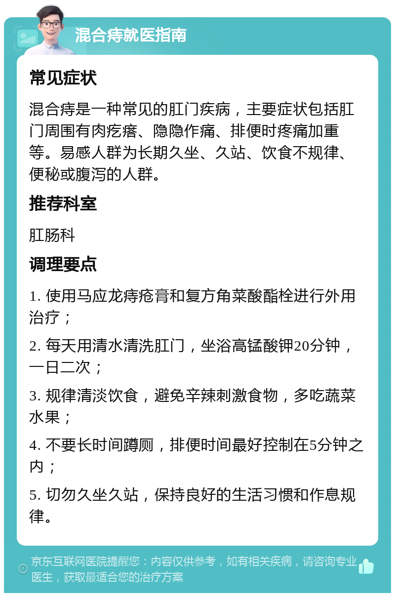 混合痔就医指南 常见症状 混合痔是一种常见的肛门疾病，主要症状包括肛门周围有肉疙瘩、隐隐作痛、排便时疼痛加重等。易感人群为长期久坐、久站、饮食不规律、便秘或腹泻的人群。 推荐科室 肛肠科 调理要点 1. 使用马应龙痔疮膏和复方角菜酸酯栓进行外用治疗； 2. 每天用清水清洗肛门，坐浴高锰酸钾20分钟，一日二次； 3. 规律清淡饮食，避免辛辣刺激食物，多吃蔬菜水果； 4. 不要长时间蹲厕，排便时间最好控制在5分钟之内； 5. 切勿久坐久站，保持良好的生活习惯和作息规律。