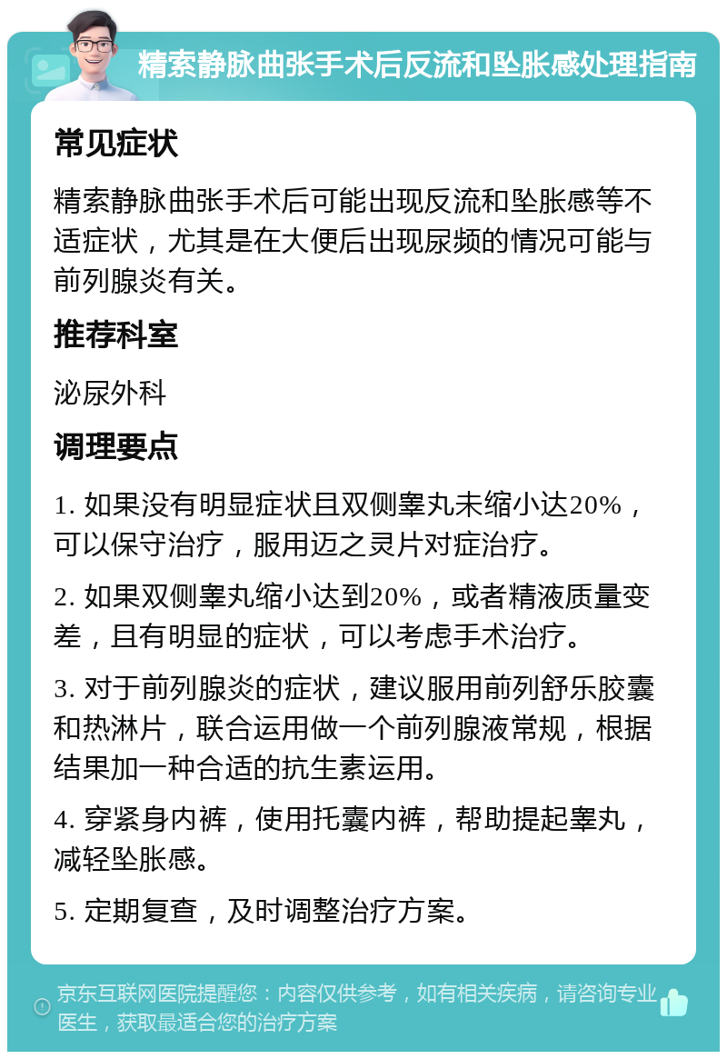 精索静脉曲张手术后反流和坠胀感处理指南 常见症状 精索静脉曲张手术后可能出现反流和坠胀感等不适症状，尤其是在大便后出现尿频的情况可能与前列腺炎有关。 推荐科室 泌尿外科 调理要点 1. 如果没有明显症状且双侧睾丸未缩小达20%，可以保守治疗，服用迈之灵片对症治疗。 2. 如果双侧睾丸缩小达到20%，或者精液质量变差，且有明显的症状，可以考虑手术治疗。 3. 对于前列腺炎的症状，建议服用前列舒乐胶囊和热淋片，联合运用做一个前列腺液常规，根据结果加一种合适的抗生素运用。 4. 穿紧身内裤，使用托囊内裤，帮助提起睾丸，减轻坠胀感。 5. 定期复查，及时调整治疗方案。