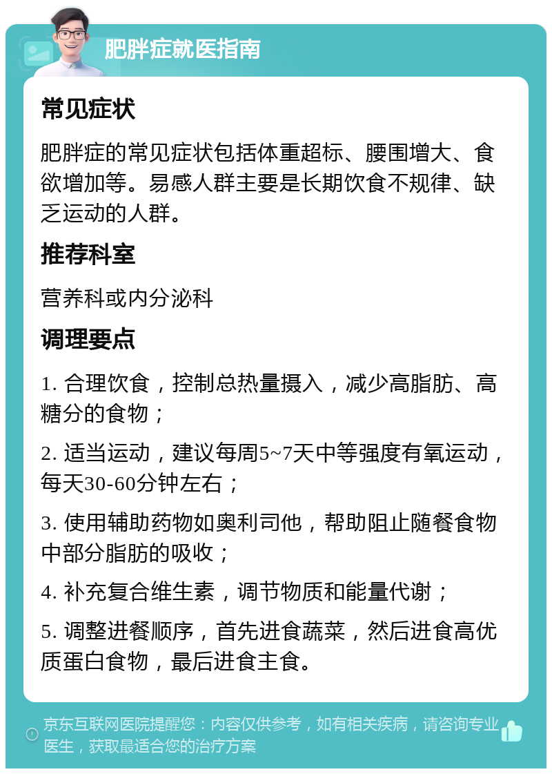 肥胖症就医指南 常见症状 肥胖症的常见症状包括体重超标、腰围增大、食欲增加等。易感人群主要是长期饮食不规律、缺乏运动的人群。 推荐科室 营养科或内分泌科 调理要点 1. 合理饮食，控制总热量摄入，减少高脂肪、高糖分的食物； 2. 适当运动，建议每周5~7天中等强度有氧运动，每天30-60分钟左右； 3. 使用辅助药物如奥利司他，帮助阻止随餐食物中部分脂肪的吸收； 4. 补充复合维生素，调节物质和能量代谢； 5. 调整进餐顺序，首先进食蔬菜，然后进食高优质蛋白食物，最后进食主食。