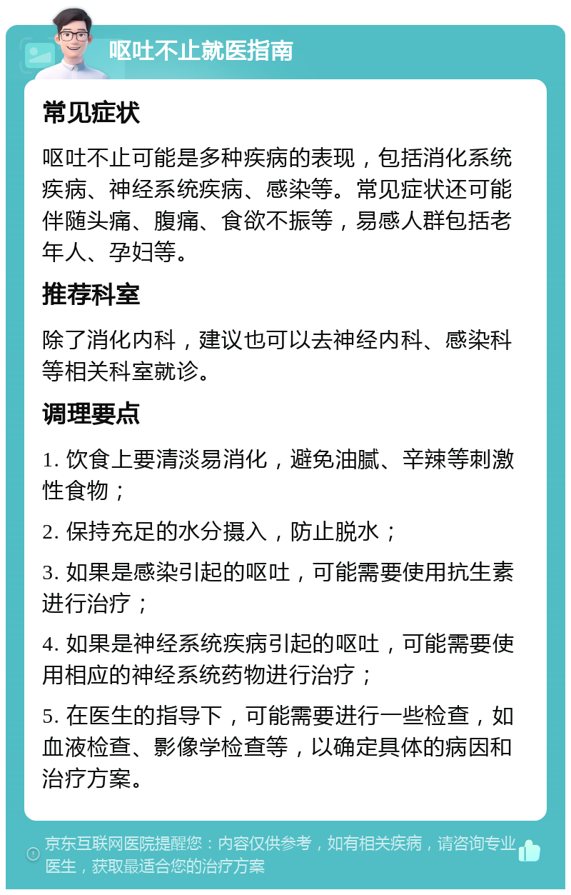 呕吐不止就医指南 常见症状 呕吐不止可能是多种疾病的表现，包括消化系统疾病、神经系统疾病、感染等。常见症状还可能伴随头痛、腹痛、食欲不振等，易感人群包括老年人、孕妇等。 推荐科室 除了消化内科，建议也可以去神经内科、感染科等相关科室就诊。 调理要点 1. 饮食上要清淡易消化，避免油腻、辛辣等刺激性食物； 2. 保持充足的水分摄入，防止脱水； 3. 如果是感染引起的呕吐，可能需要使用抗生素进行治疗； 4. 如果是神经系统疾病引起的呕吐，可能需要使用相应的神经系统药物进行治疗； 5. 在医生的指导下，可能需要进行一些检查，如血液检查、影像学检查等，以确定具体的病因和治疗方案。