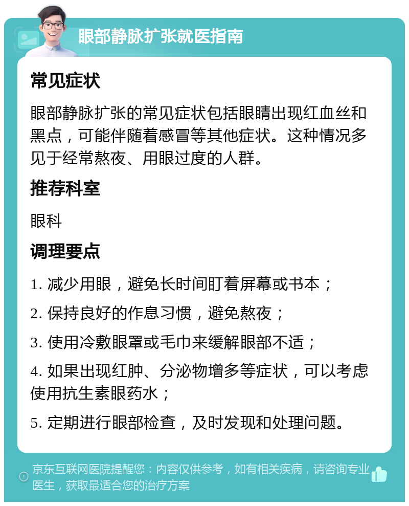 眼部静脉扩张就医指南 常见症状 眼部静脉扩张的常见症状包括眼睛出现红血丝和黑点，可能伴随着感冒等其他症状。这种情况多见于经常熬夜、用眼过度的人群。 推荐科室 眼科 调理要点 1. 减少用眼，避免长时间盯着屏幕或书本； 2. 保持良好的作息习惯，避免熬夜； 3. 使用冷敷眼罩或毛巾来缓解眼部不适； 4. 如果出现红肿、分泌物增多等症状，可以考虑使用抗生素眼药水； 5. 定期进行眼部检查，及时发现和处理问题。